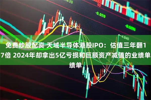 免费炒股配资 天域半导体港股IPO：估值三年翻17倍 2024年却拿出5亿亏损和巨额资产减值的业绩单