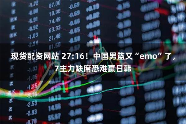 现货配资网站 27:16！中国男篮又“emo”了，7主力缺席恐难赢日韩