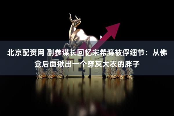 北京配资网 副参谋长回忆宋希濂被俘细节：从佛龛后面揪出一个穿灰大衣的胖子