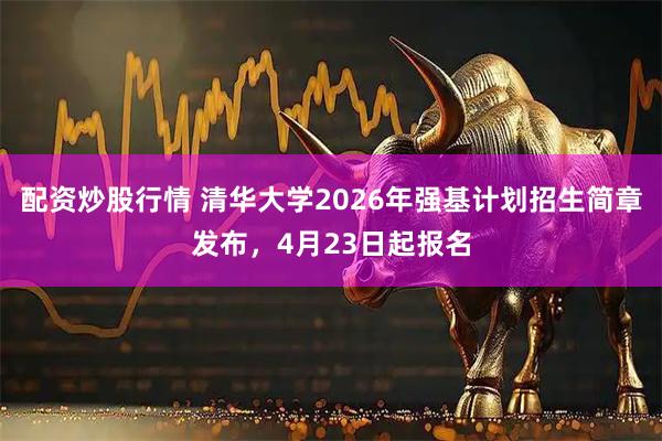 配资炒股行情 清华大学2026年强基计划招生简章发布，4月23日起报名