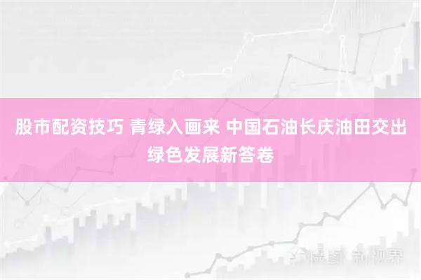 股市配资技巧 青绿入画来 中国石油长庆油田交出绿色发展新答卷